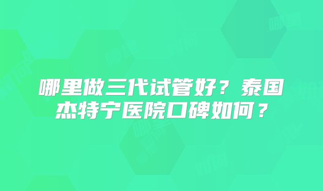 哪里做三代试管好？泰国杰特宁医院口碑如何？