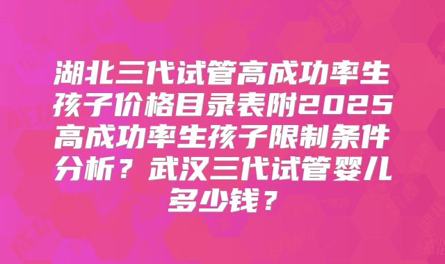 湖北三代试管高成功率生孩子价格目录表附2025高成功率生孩子限制条件分析？武汉三代试管婴儿多少钱？
