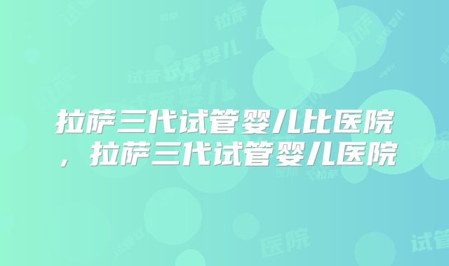 拉萨三代试管婴儿比医院，拉萨三代试管婴儿医院