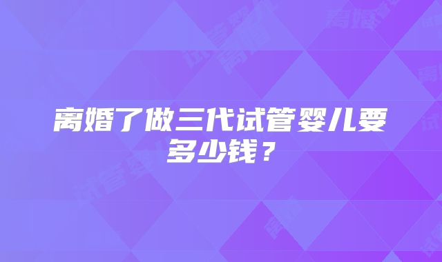 离婚了做三代试管婴儿要多少钱？