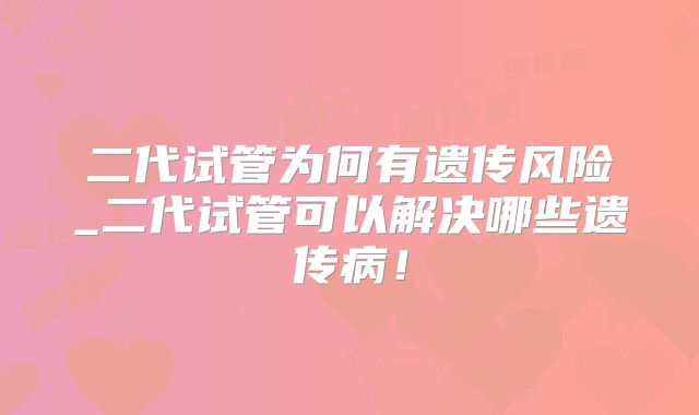 二代试管为何有遗传风险_二代试管可以解决哪些遗传病！
