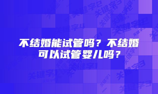 不结婚能试管吗?不结婚可以试管婴儿吗?