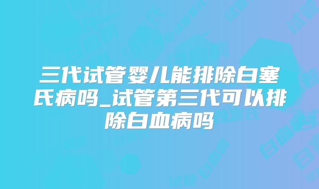三代试管婴儿能排除白塞氏病吗_试管第三代可以排除白血病吗