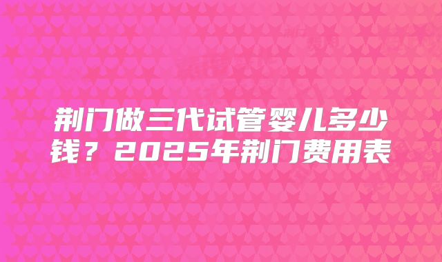 荆门做三代试管婴儿多少钱？2025年荆门费用表