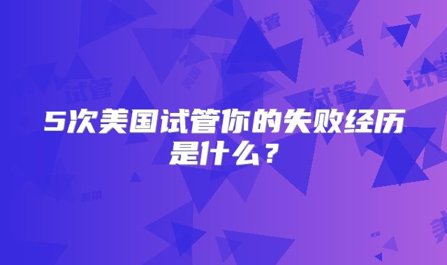 5次美国试管你的失败经历是什么？