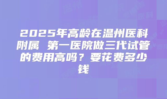 2025年高龄在温州医科附属 第一医院做三代试管的费用高吗?要花费多少钱