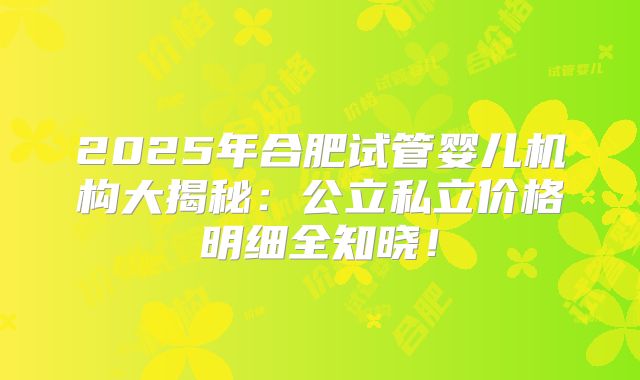 2025年合肥试管婴儿机构大揭秘：公立私立价格明细全知晓！