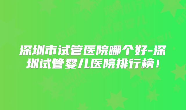 深圳市试管医院哪个好-深圳试管婴儿医院排行榜!