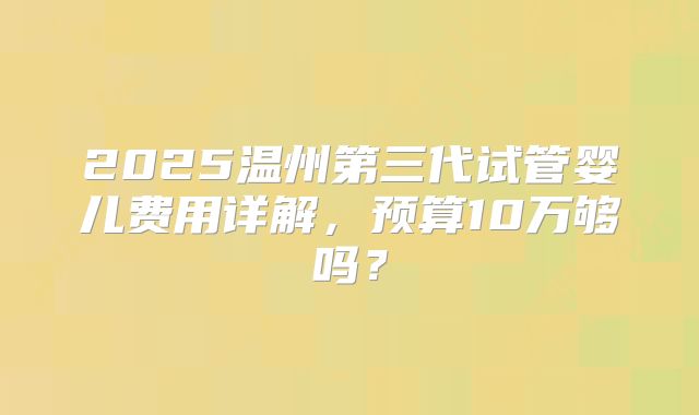 2025温州第三代试管婴儿费用详解，预算10万够吗？