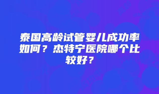 泰国高龄试管婴儿成功率如何?杰特宁医院哪个比较好?