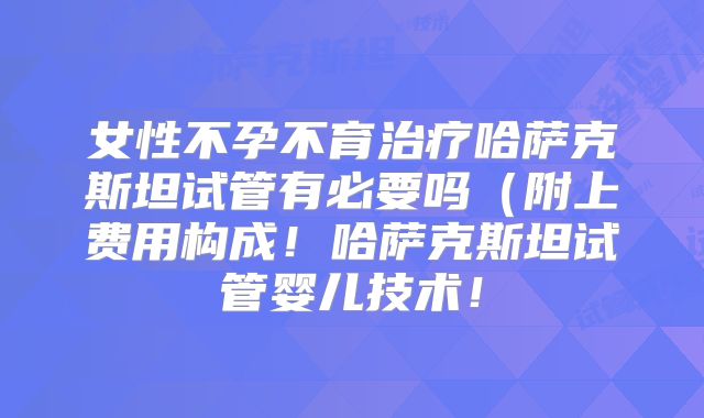 女性不孕不育治疗哈萨克斯坦试管有必要吗（附上费用构成！哈萨克斯坦试管婴儿技术！