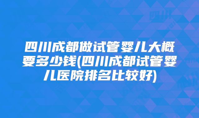 四川成都做试管婴儿大概要多少钱(四川成都试管婴儿医院排名比较好)