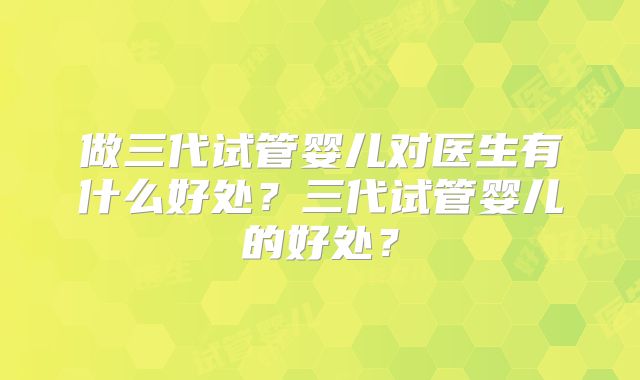 做三代试管婴儿对医生有什么好处?三代试管婴儿的好处?