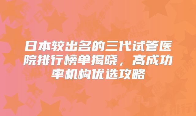 日本较出名的三代试管医院排行榜单揭晓，高成功率机构优选攻略