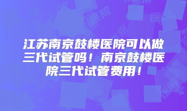 江苏南京鼓楼医院可以做三代试管吗!南京鼓楼医院三代试管费用!