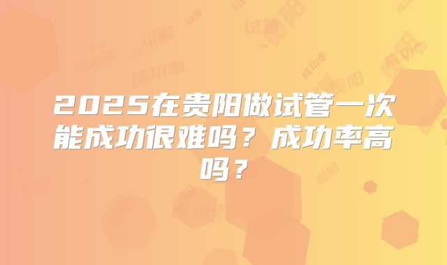 2025在贵阳做试管一次能成功很难吗？成功率高吗？