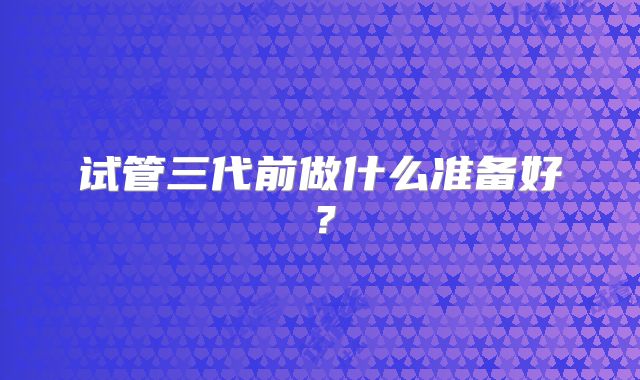 试管三代前做什么准备好？