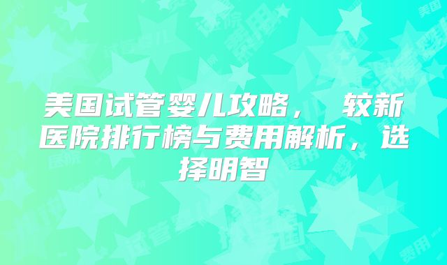 美国试管婴儿攻略， 较新医院排行榜与费用解析，选择明智