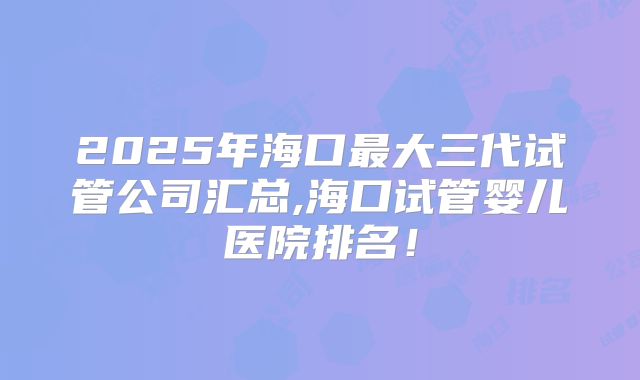 2025年海口最大三代试管公司汇总,海口试管婴儿医院排名！