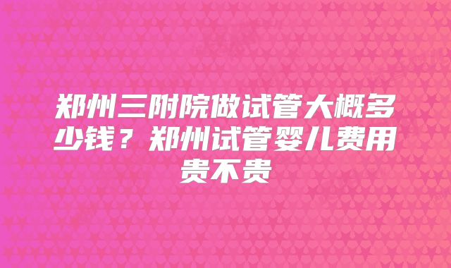 郑州三附院做试管大概多少钱？郑州试管婴儿费用贵不贵