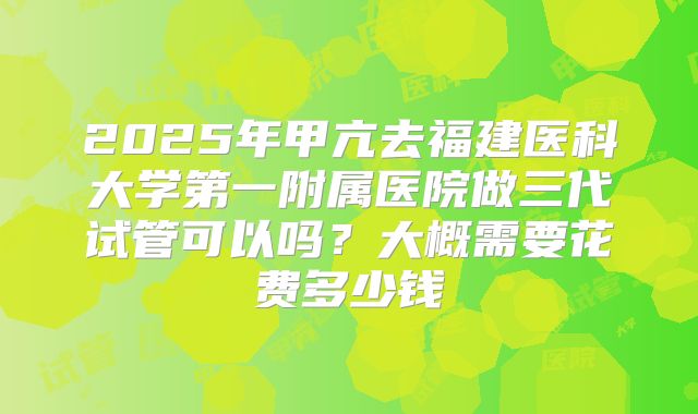 2025年甲亢去福建医科大学第一附属医院做三代试管可以吗？大概需要花费多少钱