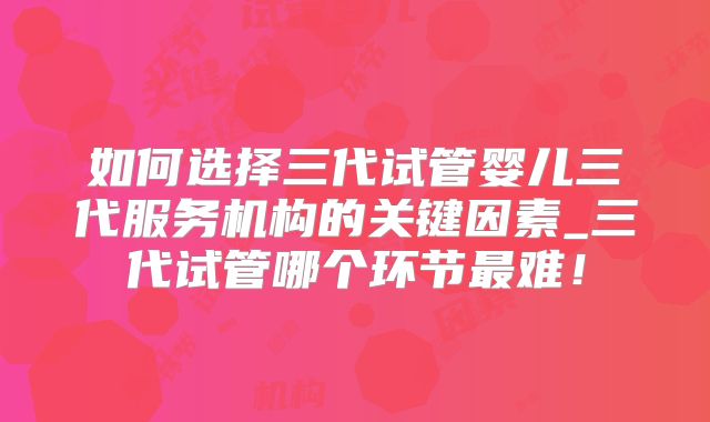 如何选择三代试管婴儿三代服务机构的关键因素_三代试管哪个环节最难！