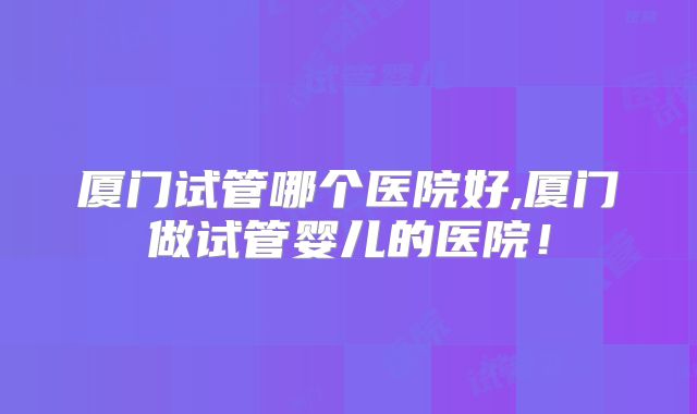 厦门试管哪个医院好,厦门做试管婴儿的医院！