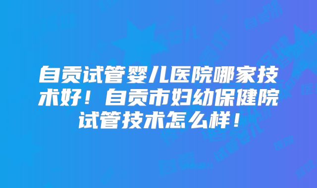 自贡试管婴儿医院哪家技术好!自贡市妇幼保健院试管技术怎么样!