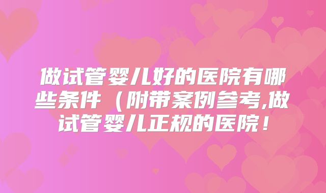 做试管婴儿好的医院有哪些条件（附带案例参考,做试管婴儿正规的医院！