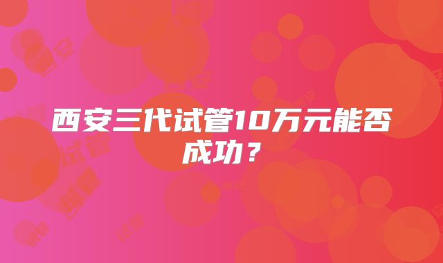西安三代试管10万元能否成功？