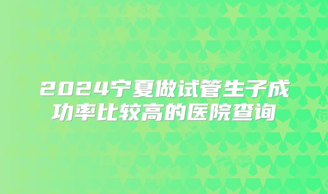 2024宁夏做试管生子成功率比较高的医院查询