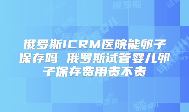 俄罗斯ICRM医院能卵子保存吗 俄罗斯试管婴儿卵子保存费用贵不贵
