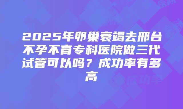 2025年卵巢衰竭去邢台不孕不育专科医院做三代试管可以吗？成功率有多高
