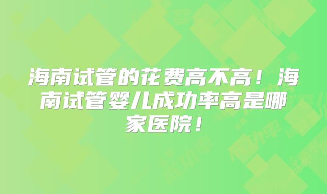 海南试管的花费高不高！海南试管婴儿成功率高是哪家医院！