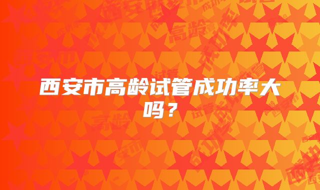 西安市高龄试管成功率大吗？