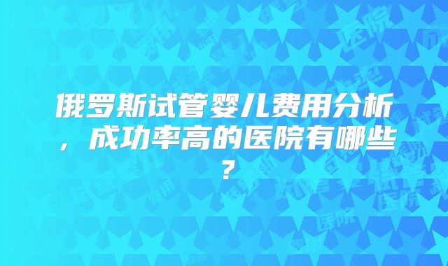 俄罗斯试管婴儿费用分析,成功率高的医院有哪些?