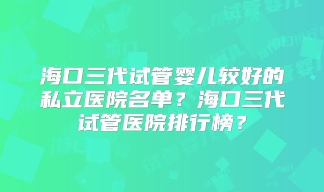 海口三代试管婴儿较好的私立医院名单？海口三代试管医院排行榜？