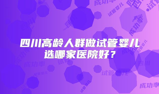 四川高龄人群做试管婴儿选哪家医院好?