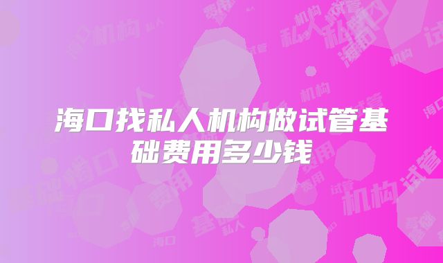 海口找私人机构做试管基础费用多少钱