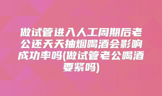 做试管进入人工周期后老公还天天抽烟喝酒会影响成功率吗(做试管老公喝酒要紧吗)