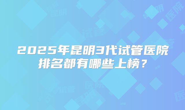 2025年昆明3代试管医院排名都有哪些上榜？