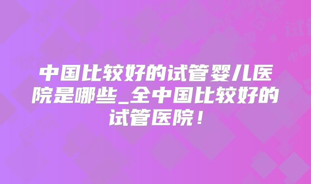 中国比较好的试管婴儿医院是哪些_全中国比较好的试管医院！