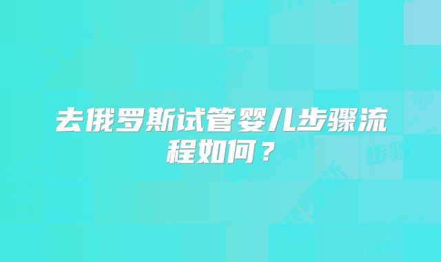去俄罗斯试管婴儿步骤流程如何？
