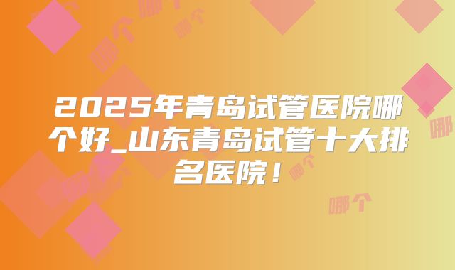 2025年青岛试管医院哪个好_山东青岛试管十大排名医院！