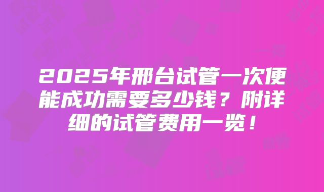2025年邢台试管一次便能成功需要多少钱？附详细的试管费用一览！