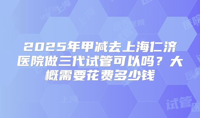 2025年甲减去上海仁济医院做三代试管可以吗？大概需要花费多少钱