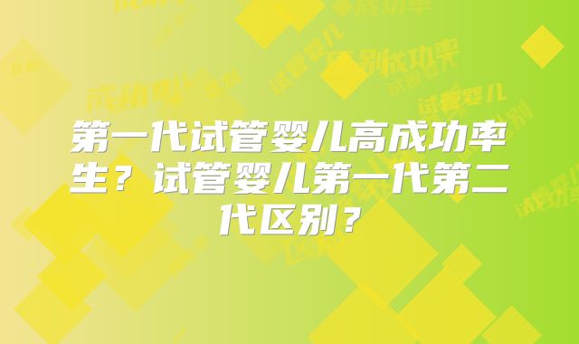 第一代试管婴儿高成功率生？试管婴儿第一代第二代区别？