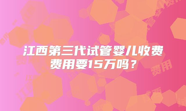 江西第三代试管婴儿收费费用要15万吗？