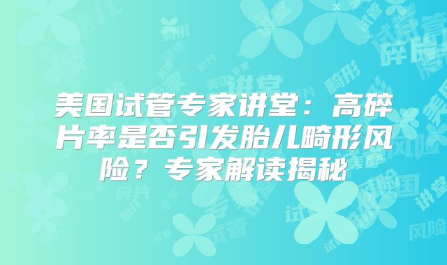美国试管专家讲堂:高碎片率是否引发胎儿畸形风险?专家解读揭秘