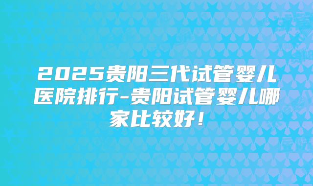 2025贵阳三代试管婴儿医院排行-贵阳试管婴儿哪家比较好！